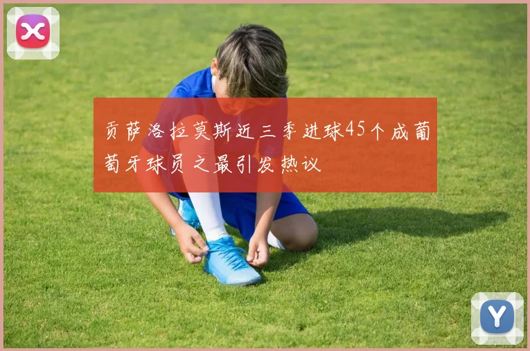 贡萨洛拉莫斯近三季进球45个成葡萄牙球员之最引发热议