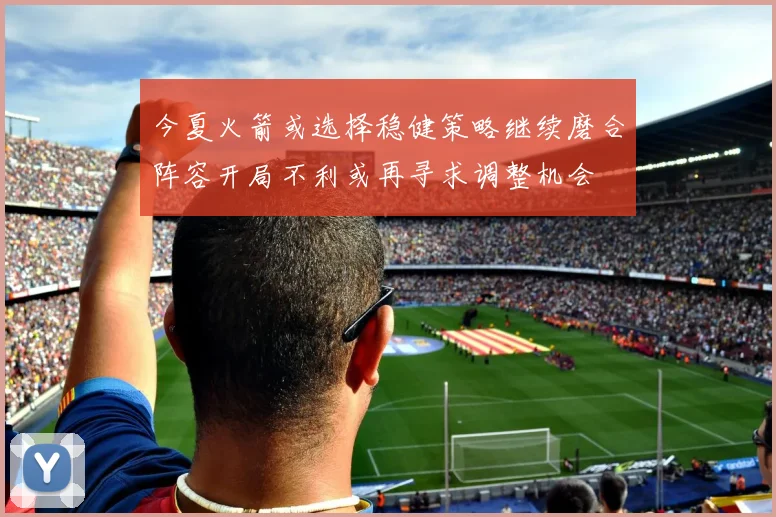 今夏火箭或选择稳健策略继续磨合阵容开局不利或再寻求调整机会