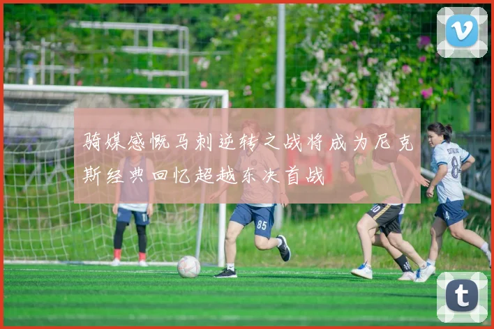 骑媒感慨马刺逆转之战将成为尼克斯经典回忆超越东决首战