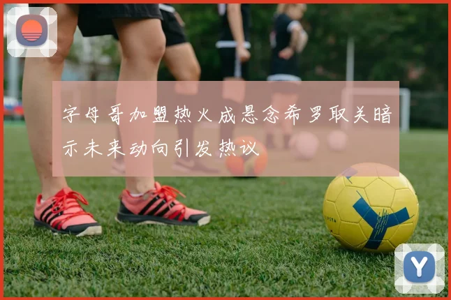 字母哥加盟热火成悬念希罗取关暗示未来动向引发热议