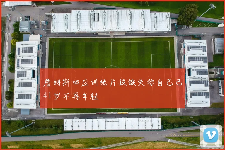 詹姆斯回应训练片段缺失称自己已41岁不再年轻