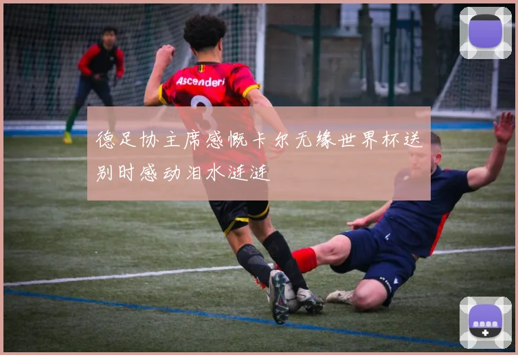 德足协主席感慨卡尔无缘世界杯送别时感动泪水涟涟