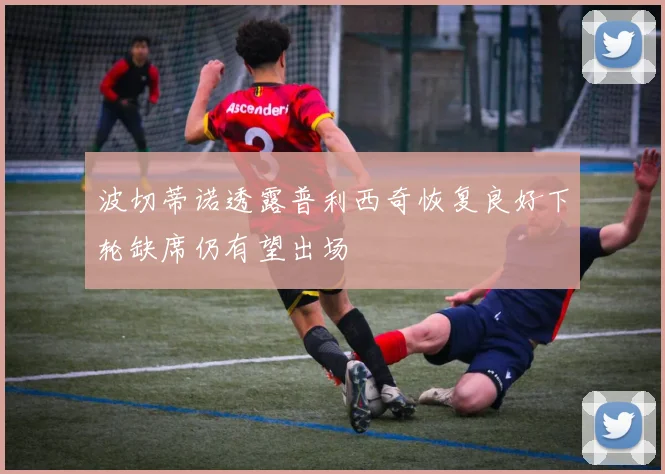 波切蒂诺透露普利西奇恢复良好下轮缺席仍有望出场
