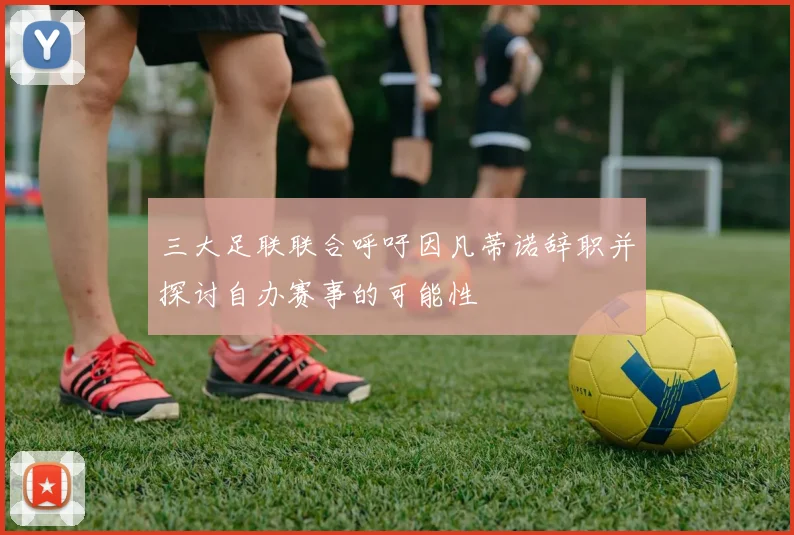 三大足联联合呼吁因凡蒂诺辞职并探讨自办赛事的可能性