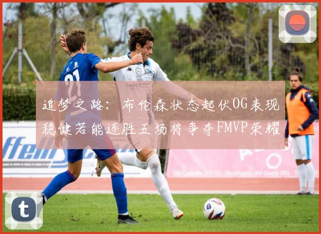 追梦之路：布伦森状态起伏OG表现稳健若能连胜五场将争夺FMVP荣耀