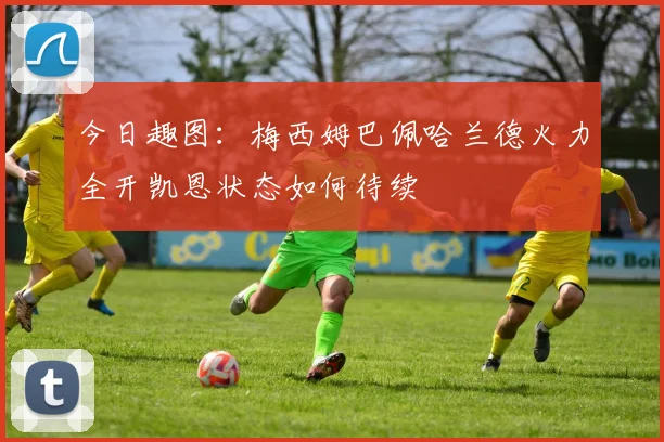 今日趣图：梅西姆巴佩哈兰德火力全开凯恩状态如何待续