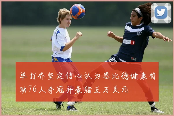 单打乔坚定信心认为恩比德健康将助76人夺冠并豪赌五万美元