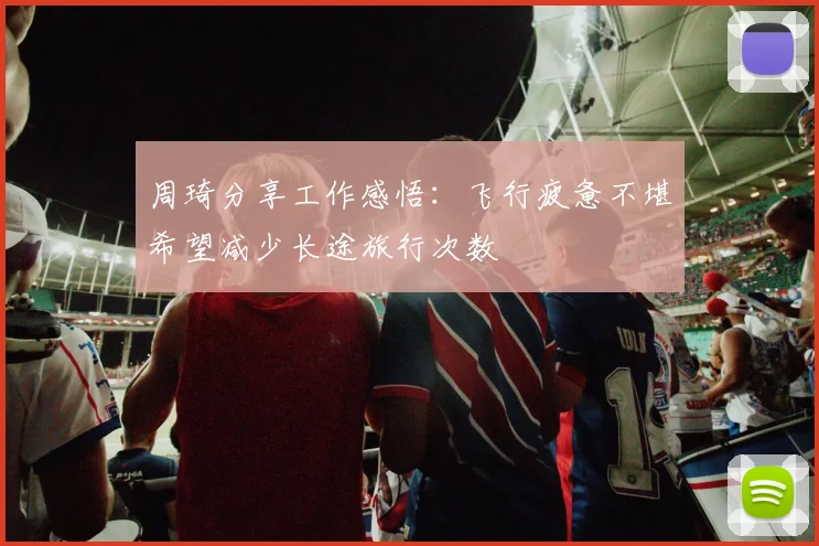 周琦分享工作感悟：飞行疲惫不堪希望减少长途旅行次数