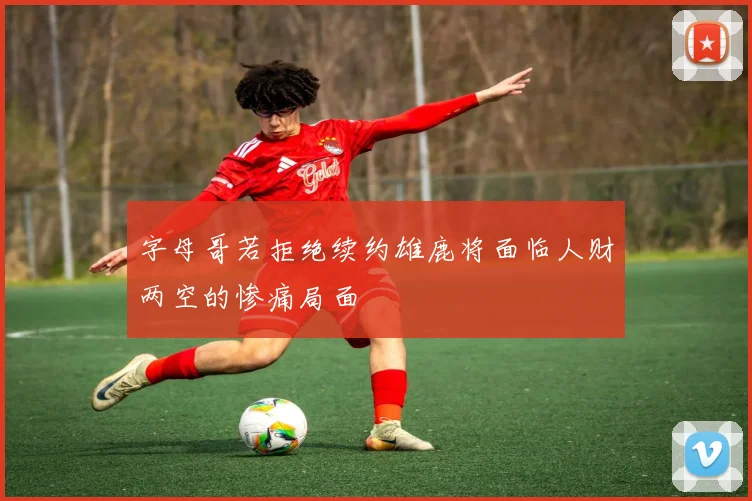 字母哥若拒绝续约雄鹿将面临人财两空的惨痛局面
